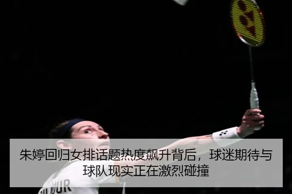朱婷回归女排话题热度飙升背后，球迷期待与球队现实正在激烈碰撞