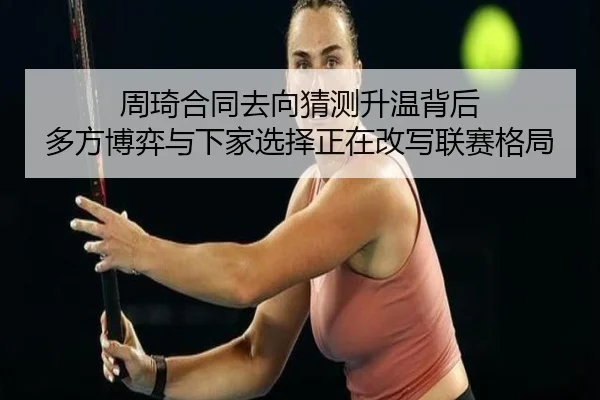 周琦合同去向猜测升温背后 多方博弈与下家选择正在改写联赛格局